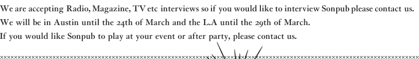 We are accepting Radio, Magazine, TV etc interviews so if you would like to interview Sonpub please contact us. We will be in Austin until the 24th of March and the L.A until the 29th of March. If you would like Sonpub to play at your event or after party, please contact us.