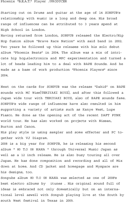 Phoenix ''B.E.A.T.'' Player /PRODUCER   Starting out on Drums and guitar at the age of 14 SONPUB’s relationship with music is a long and deep one. His broad range of influences can be attributed to 3 years spend at High School in London.  Having returned from London, SONPUB released the Electro/Hip Hop fusion album “Brave Race Nation” with said band in 2002. Two years he followed up this releases with his solo debut album “Phoenix Beats” in 2004. The album was a mix of intricate hip hop,electronica and MPC experimentation and turned a lot of heads leading him to a deal with BAPE Sounds. And he made as a base of work production ''Phoenix Players'' since 2004.  Next on the cards for SONPUB was the release “Dakid” on BAPE sounds with MC Wise（TERIYAKI BOYZ）, and after this followed a Japan wide tour with TERIYAKI BOYZ, also of BAPE sounds fame.  SONPUB’s wide range of influences have also resulted in him supporting a variety of artists such as Kanye West, Lupe Fiasco. He done as the opening act of the recent DAFT PUNK world tour. He has also worked on projects with Nissan, Burton and Canon.  His play style is using sampler and some effecter and PC together with VJ Diagram.  2008 is a big year for SONPUB, he is releasing his second album " 80 T.O 08 HAHA " through Universal Music Japan as well as a 12 inch release. He is also busy touring all over Japan. He has done composition and recording and all of Mix down at home. And CD jacket and homepage and Myspace are his designs, too.  Sonpubs album 80 T.O 08 HAHA was selected as one of 2008's best electro albums by  itunes . His original sound full of ideas is embraced not only domestically but on an international level aswell with Sonpub playing live at the South by south West festival in Texas in 2009.  